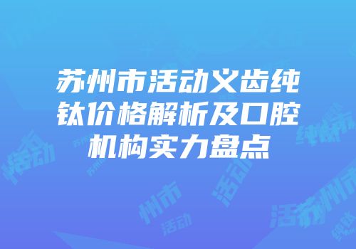 苏州市活动义齿纯钛价格解析及口腔机构实力盘点