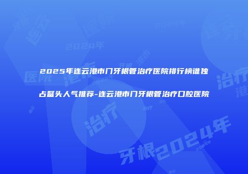 2025年连云港市门牙根管治疗医院排行榜谁独占鳌头人气推荐-连云港市门牙根管治疗口腔医院