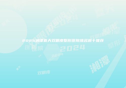 2025湘潭夏天双眼皮整形医院排名前十推荐