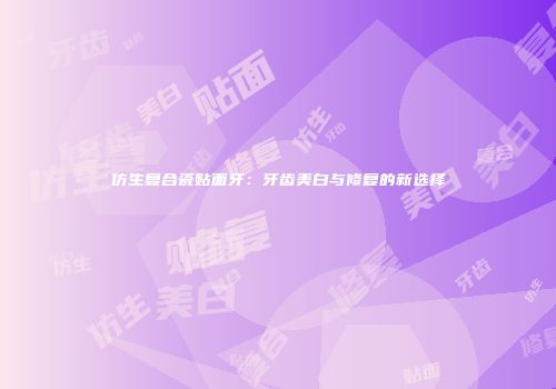 仿生复合瓷贴面牙：牙齿美白与修复的新选择