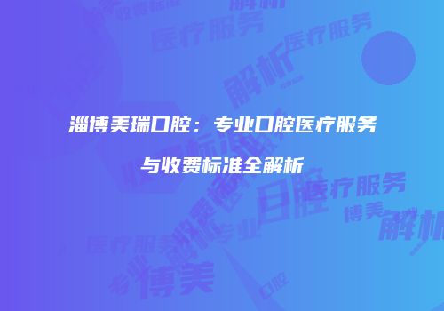 淄博美瑞口腔：专业口腔医疗服务与收费标准全解析