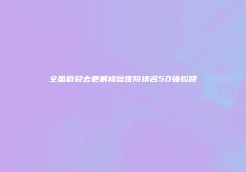 全国唇裂去疤痕修复医院排名50强揭晓