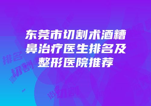 东莞市切割术酒糟鼻治疗医生排名及整形医院推荐