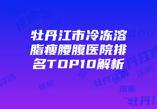 牡丹江市冷冻溶脂瘦腰腹医院排名TOP10解析