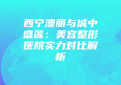 西宁澳丽与城中盛莲：美容整形医院实力对比解析