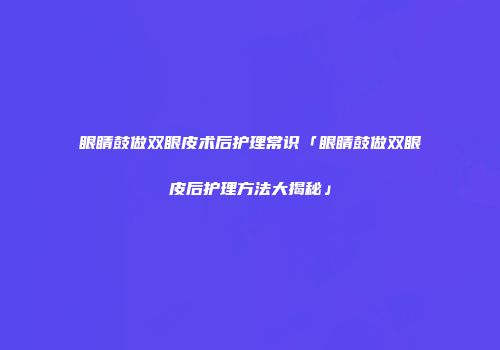 眼睛鼓做双眼皮术后护理常识「眼睛鼓做双眼皮后护理方法大揭秘」