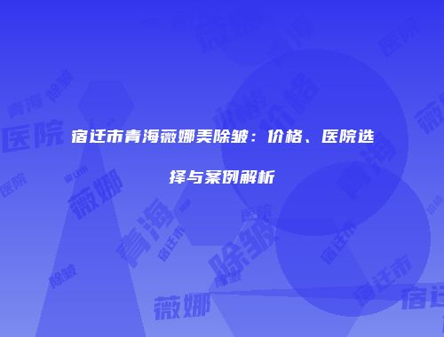 宿迁市青海薇娜美除皱：价格、医院选择与案例解析