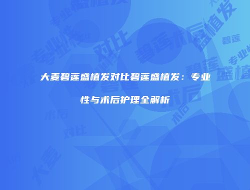 大麦碧莲盛植发对比碧莲盛植发：专业性与术后护理全解析