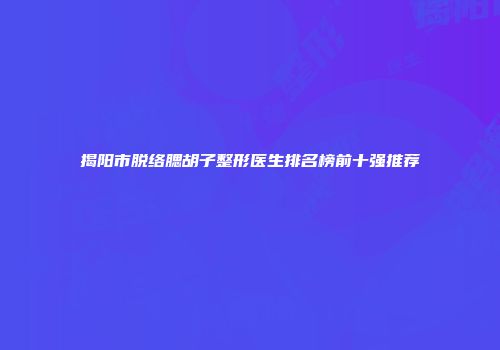 揭阳市脱络腮胡子整形医生排名榜前十强推荐