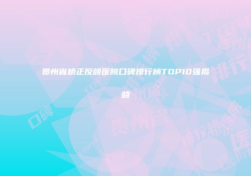 贵州省矫正反颌医院口碑排行榜TOP10强揭晓