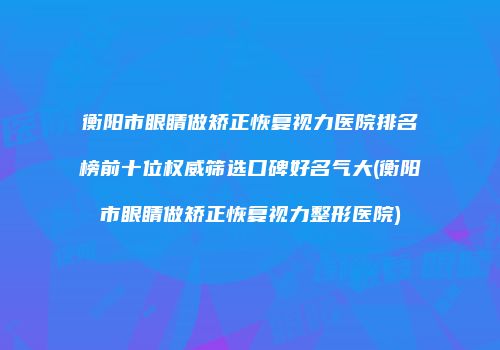 衡阳市眼睛做矫正恢复视力医院排名榜前十位权威筛选口碑好名气大(衡阳市眼睛做矫正恢复视力整形医院)