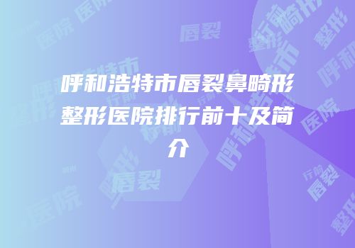 呼和浩特市唇裂鼻畸形整形医院排行前十及简介