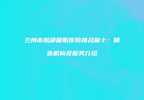 兰州市脸部吸脂医院排名前十：精选机构及服务介绍