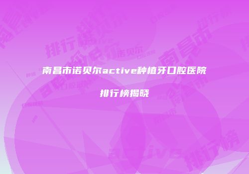 南昌市诺贝尔active种植牙口腔医院排行榜揭晓