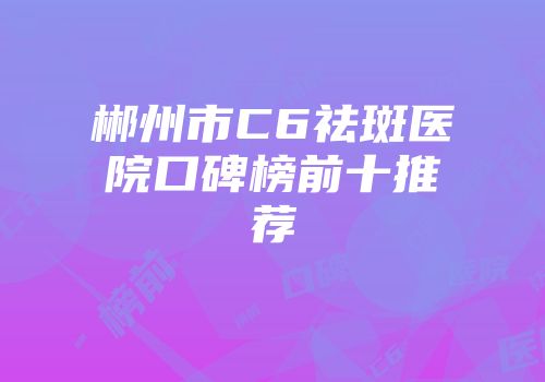 郴州市C6祛斑医院口碑榜前十推荐