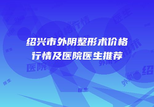 绍兴市外阴整形术价格行情及医院医生推荐