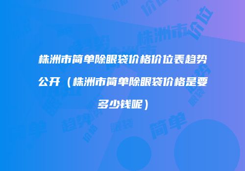 株洲市简单除眼袋价格价位表趋势公开（株洲市简单除眼袋价格是要多少钱呢）