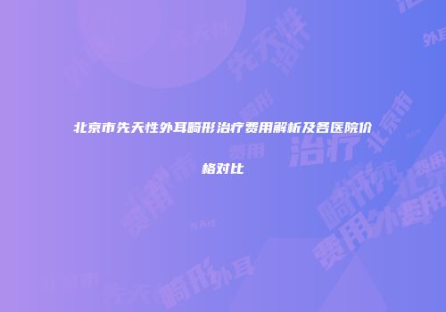 北京市先天性外耳畸形治疗费用解析及各医院价格对比
