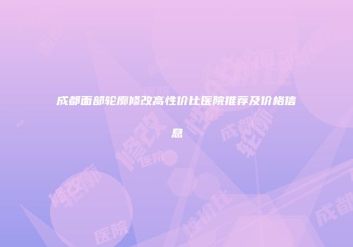 成都面部轮廓修改高性价比医院推荐及价格信息