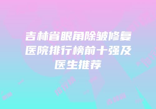 吉林省眼角除皱修复医院排行榜前十强及医生推荐