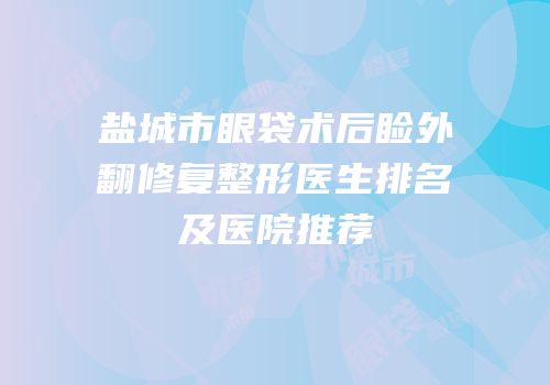 盐城市眼袋术后睑外翻修复整形医生排名及医院推荐