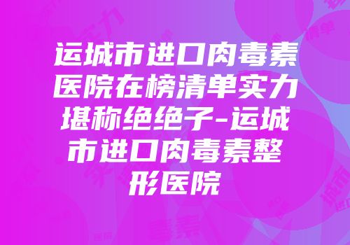运城市进口肉毒素医院在榜清单实力堪称绝绝子-运城市进口肉毒素整形医院