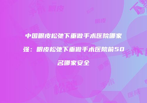 中国眼皮松弛下垂做手术医院哪家强：眼皮松弛下垂做手术医院前50名哪家安全