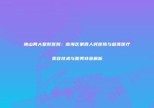 佛山两大整形医院：南海区第四人民医院与超美医疗美容技术与服务特色解析