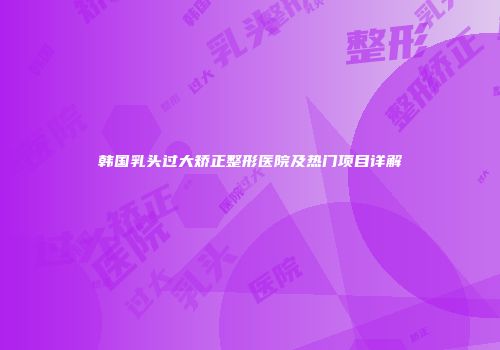 韩国乳头过大矫正整形医院及热门项目详解