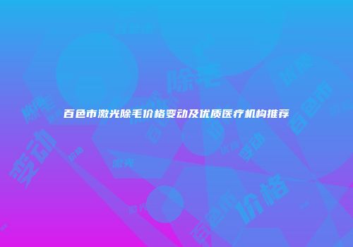 百色市激光除毛价格变动及优质医疗机构推荐
