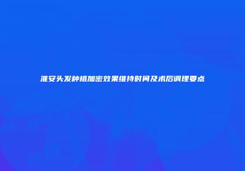 淮安头发种植加密效果维持时间及术后调理要点