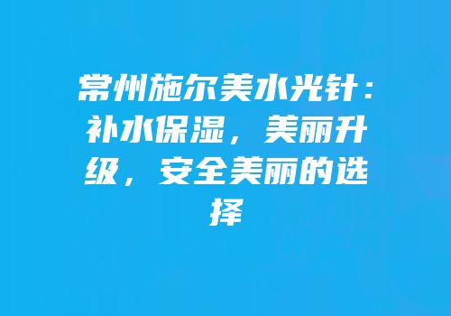 常州施尔美水光针：补水保湿，美丽升级，安全美丽的选择
