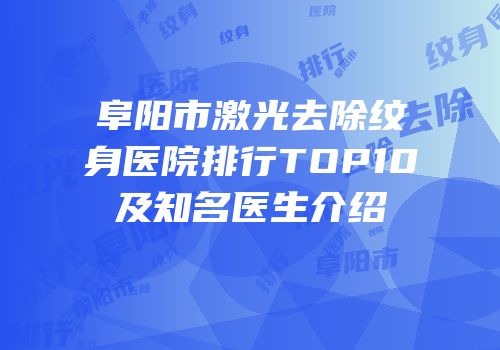 阜阳市激光去除纹身医院排行TOP10及知名医生介绍