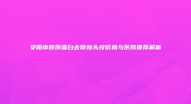 安阳市胶原蛋白去除抬头纹价格与医院推荐解析