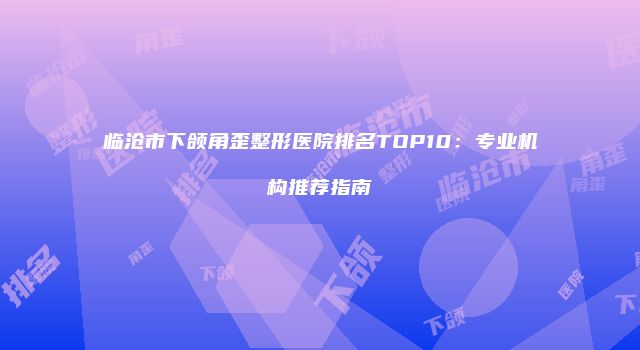 临沧市下颌角歪整形医院排名TOP10：专业机构推荐指南