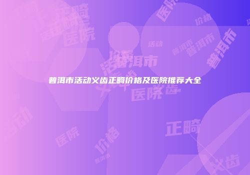 普洱市活动义齿正畸价格及医院推荐大全