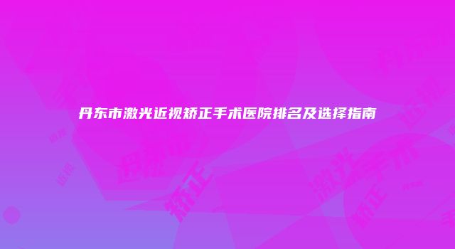 丹东市激光近视矫正手术医院排名及选择指南