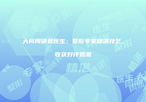 大同周研君医生：整形专家精湛技艺，收获好评如潮