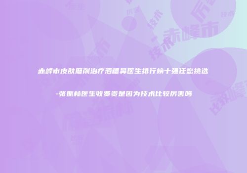 赤峰市皮肤磨削治疗酒糟鼻医生排行榜十强任您挑选-张振林医生收费贵是因为技术比较厉害吗