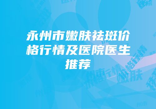 永州市嫩肤祛斑价格行情及医院医生推荐