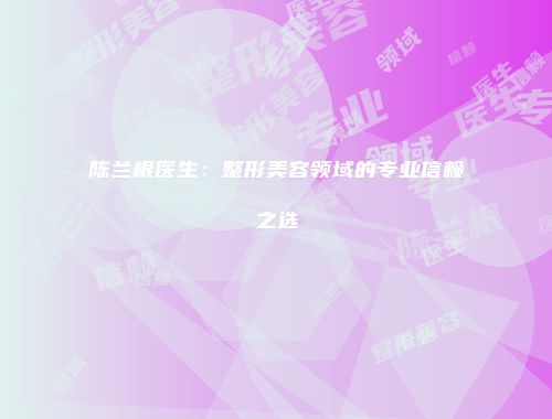 陈兰根医生：整形美容领域的专业信赖之选
