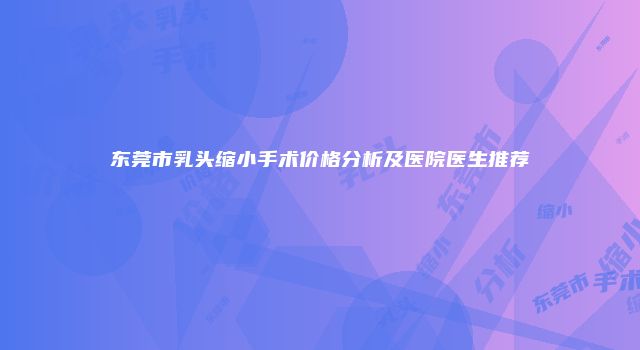 东莞市乳头缩小手术价格分析及医院医生推荐