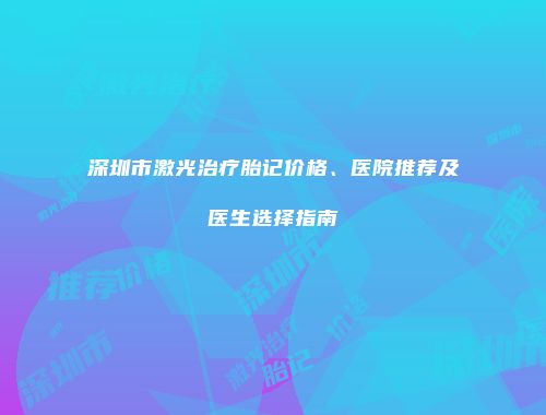 深圳市激光治疗胎记价格、医院推荐及医生选择指南