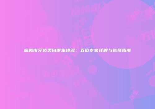 榆林市牙齿美白医生排名：五位专家详解与选择指南