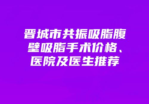 晋城市共振吸脂腹壁吸脂手术价格、医院及医生推荐