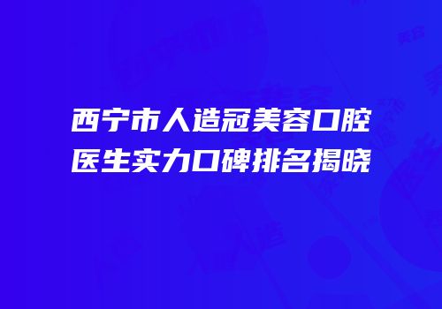 西宁市人造冠美容口腔医生实力口碑排名揭晓