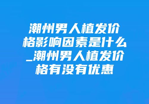 潮州男人植发价格影响因素是什么_潮州男人植发价格有没有优惠