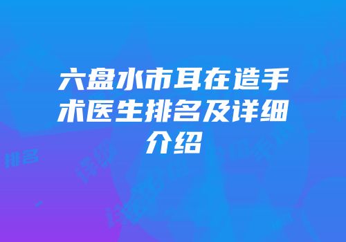 六盘水市耳在造手术医生排名及详细介绍