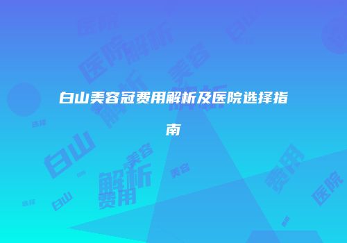 白山美容冠费用解析及医院选择指南