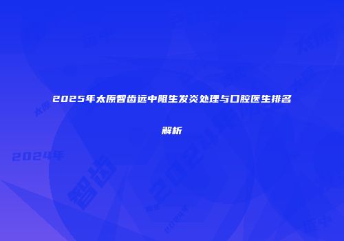 2025年太原智齿远中阻生发炎处理与口腔医生排名解析